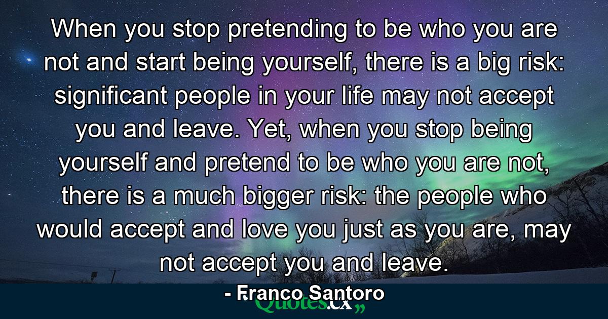 When you stop pretending to be who you are not and start being yourself, there is a big risk: significant people in your life may not accept you and leave. Yet, when you stop being yourself and pretend to be who you are not, there is a much bigger risk: the people who would accept and love you just as you are, may not accept you and leave. - Quote by Franco Santoro