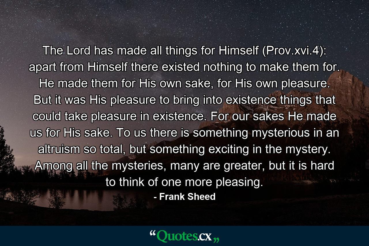 The Lord has made all things for Himself (Prov.xvi.4): apart from Himself there existed nothing to make them for. He made them for His own sake, for His own pleasure. But it was His pleasure to bring into existence things that could take pleasure in existence. For our sakes He made us for His sake. To us there is something mysterious in an altruism so total, but something exciting in the mystery. Among all the mysteries, many are greater, but it is hard to think of one more pleasing. - Quote by Frank Sheed