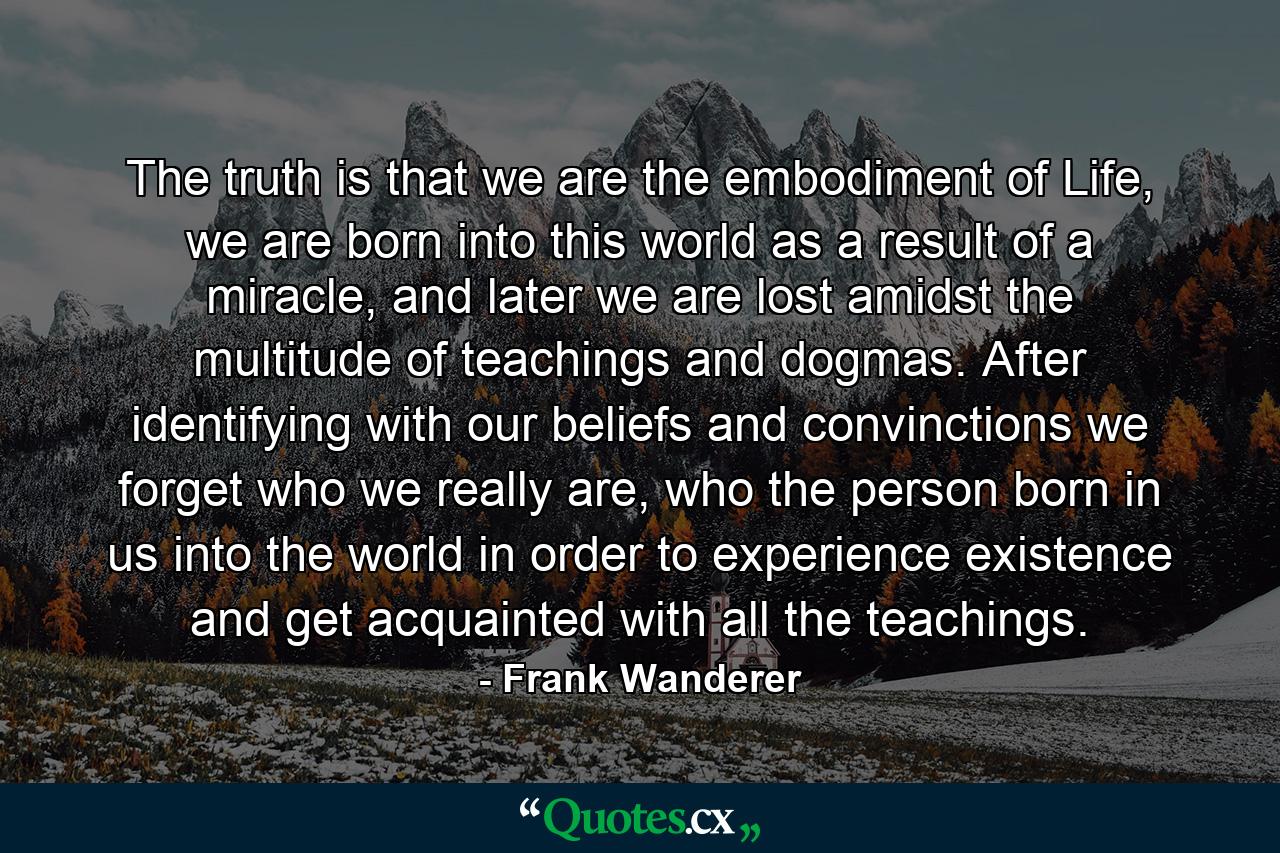 The truth is that we are the embodiment of Life, we are born into this world as a result of a miracle, and later we are lost amidst the multitude of teachings and dogmas. After identifying with our beliefs and convinctions we forget who we really are, who the person born in us into the world in order to experience existence and get acquainted with all the teachings. - Quote by Frank Wanderer