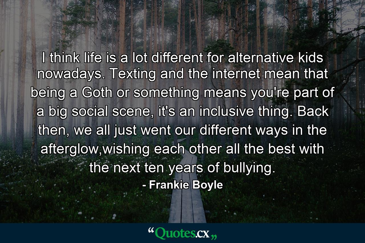 I think life is a lot different for alternative kids nowadays. Texting and the internet mean that being a Goth or something means you're part of a big social scene, it's an inclusive thing. Back then, we all just went our different ways in the afterglow,wishing each other all the best with the next ten years of bullying. - Quote by Frankie Boyle