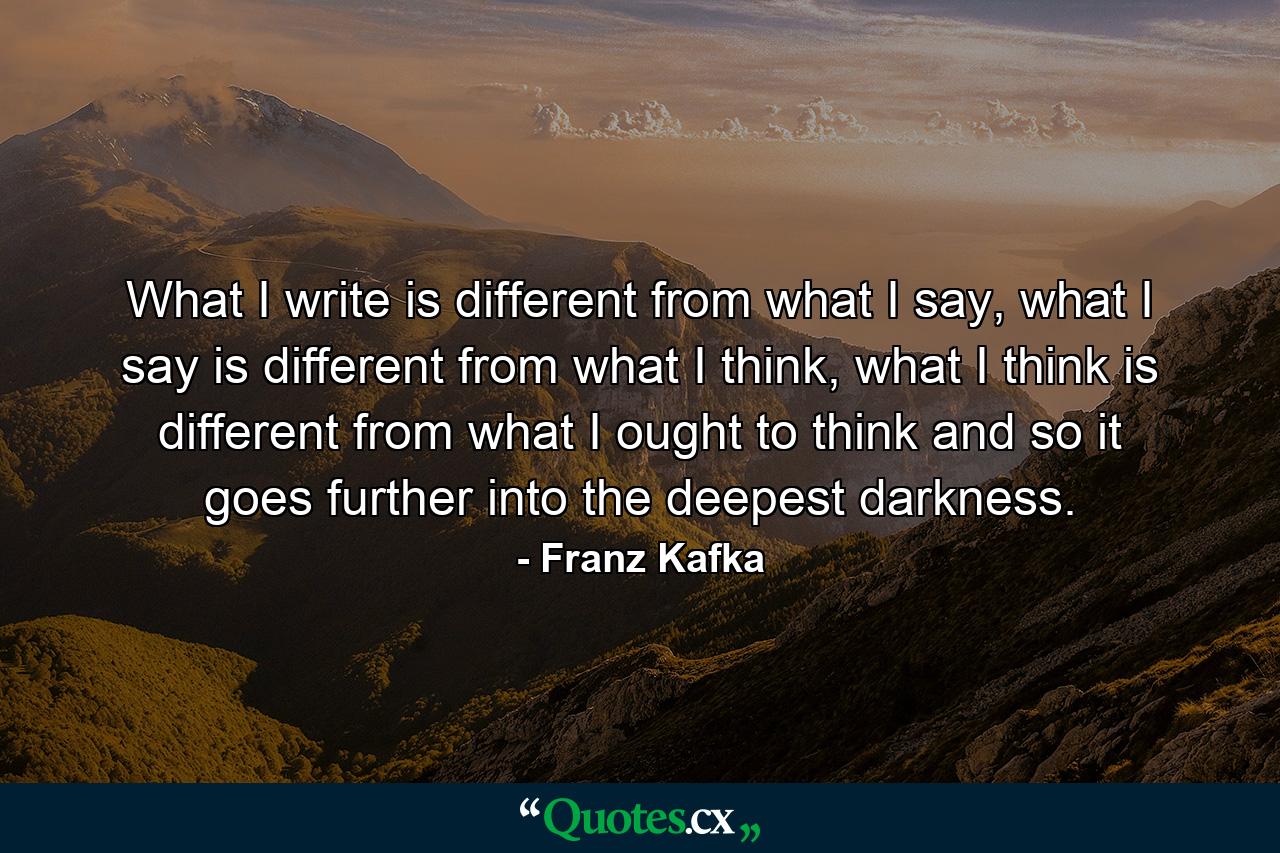 What I write is different from what I say, what I say is different from what I think, what I think is different from what I ought to think and so it goes further into the deepest darkness. - Quote by Franz Kafka