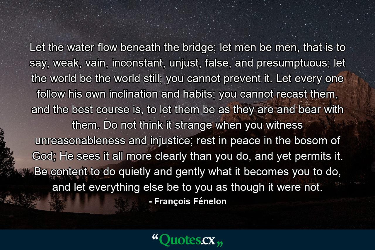 Let the water flow beneath the bridge; let men be men, that is to say, weak, vain, inconstant, unjust, false, and presumptuous; let the world be the world still; you cannot prevent it. Let every one follow his own inclination and habits; you cannot recast them, and the best course is, to let them be as they are and bear with them. Do not think it strange when you witness unreasonableness and injustice; rest in peace in the bosom of God; He sees it all more clearly than you do, and yet permits it. Be content to do quietly and gently what it becomes you to do, and let everything else be to you as though it were not. - Quote by François Fénelon