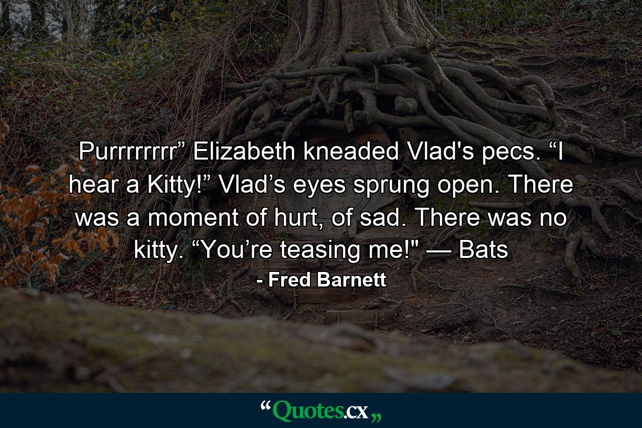 Purrrrrrrr” Elizabeth kneaded Vlad's pecs. “I hear a Kitty!” Vlad’s eyes sprung open. There was a moment of hurt, of sad. There was no kitty. “You’re teasing me!