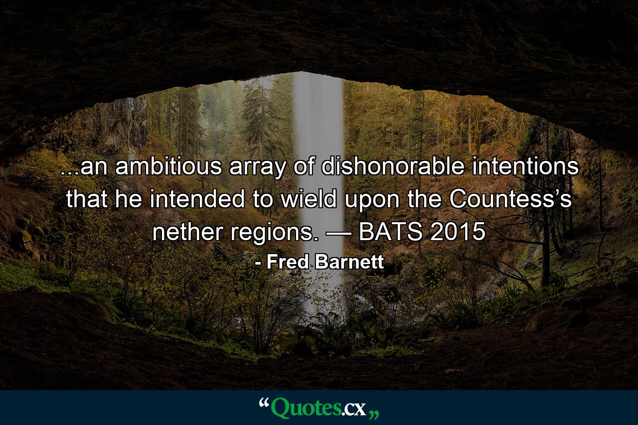 ...an ambitious array of dishonorable intentions that he intended to wield upon the Countess’s nether regions. — BATS 2015 - Quote by Fred Barnett