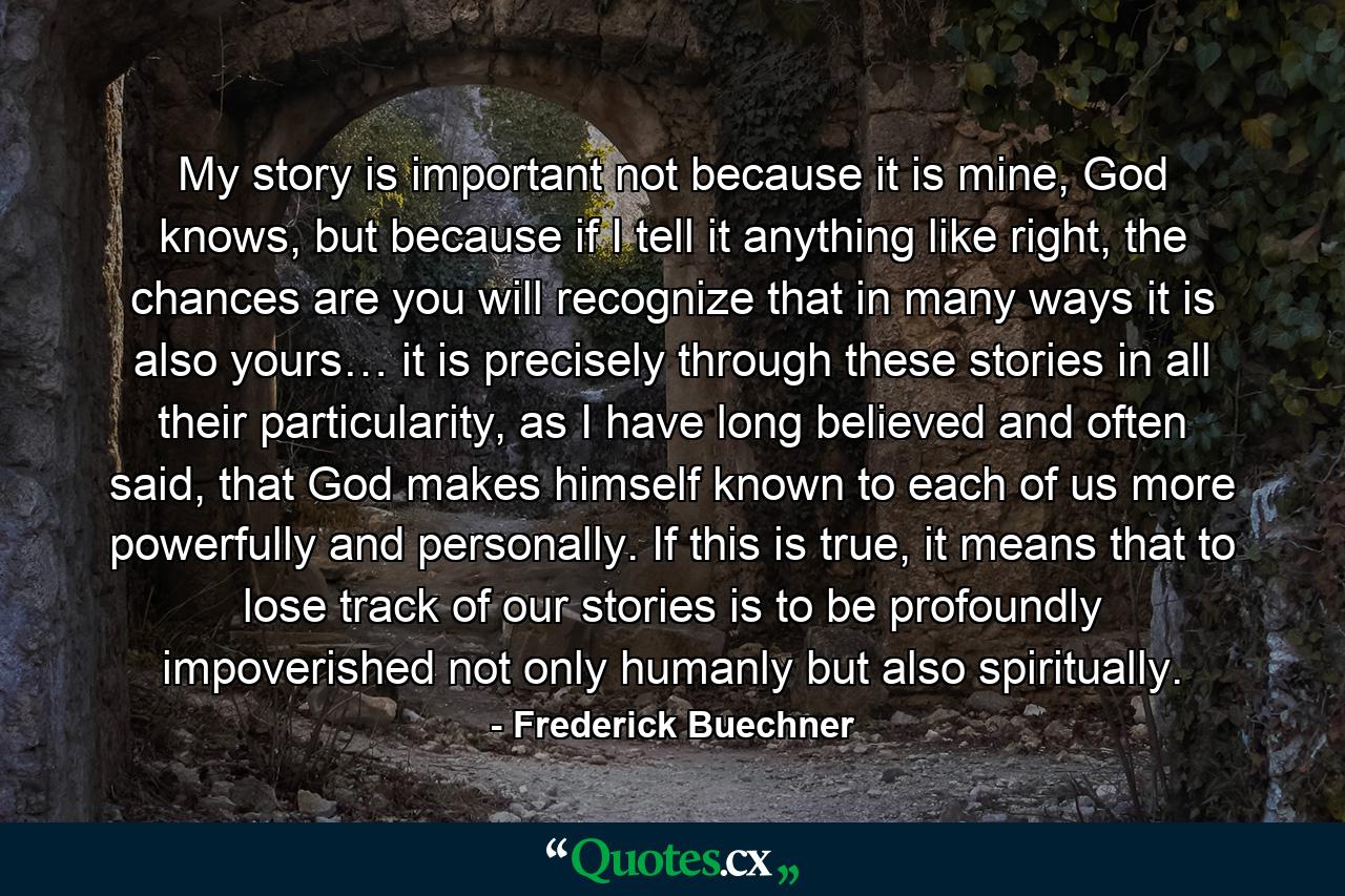 My story is important not because it is mine, God knows, but because if I tell it anything like right, the chances are you will recognize that in many ways it is also yours… it is precisely through these stories in all their particularity, as I have long believed and often said, that God makes himself known to each of us more powerfully and personally. If this is true, it means that to lose track of our stories is to be profoundly impoverished not only humanly but also spiritually. - Quote by Frederick Buechner