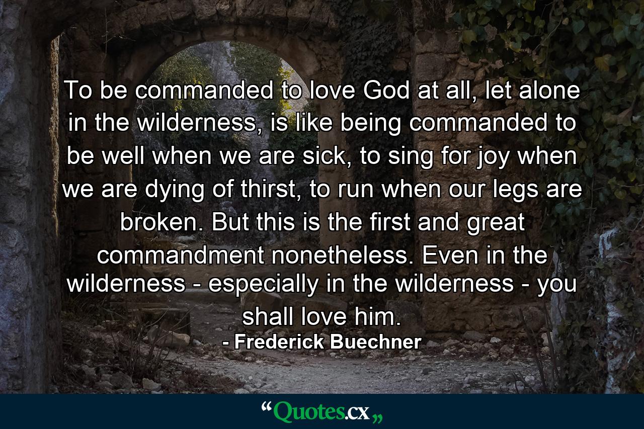 To be commanded to love God at all, let alone in the wilderness, is like being commanded to be well when we are sick, to sing for joy when we are dying of thirst, to run when our legs are broken. But this is the first and great commandment nonetheless. Even in the wilderness - especially in the wilderness - you shall love him. - Quote by Frederick Buechner