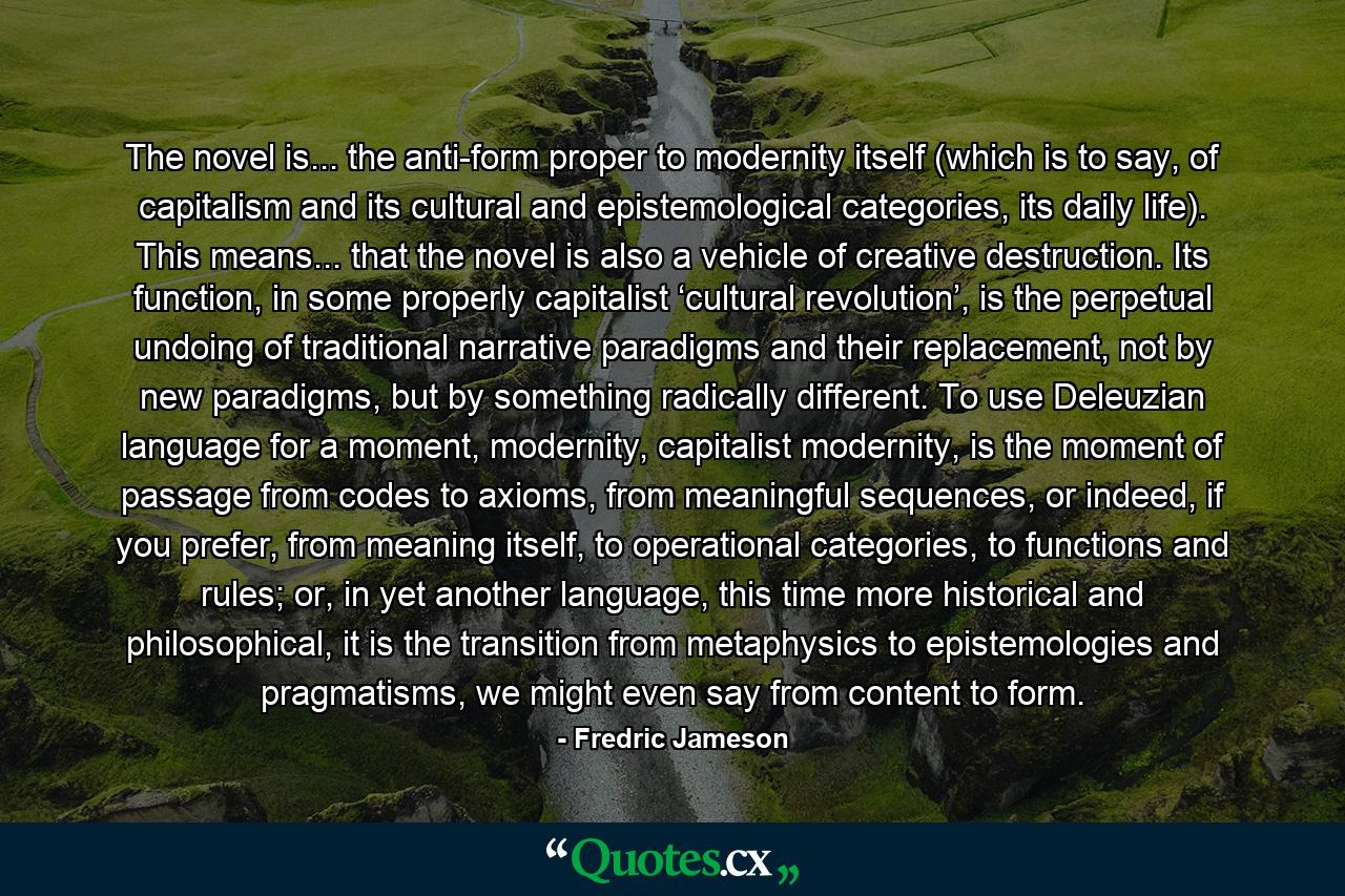 The novel is... the anti-form proper to modernity itself (which is to say, of capitalism and its cultural and epistemological categories, its daily life). This means... that the novel is also a vehicle of creative destruction. Its function, in some properly capitalist ‘cultural revolution’, is the perpetual undoing of traditional narrative paradigms and their replacement, not by new paradigms, but by something radically different. To use Deleuzian language for a moment, modernity, capitalist modernity, is the moment of passage from codes to axioms, from meaningful sequences, or indeed, if you prefer, from meaning itself, to operational categories, to functions and rules; or, in yet another language, this time more historical and philosophical, it is the transition from metaphysics to epistemologies and pragmatisms, we might even say from content to form. - Quote by Fredric Jameson