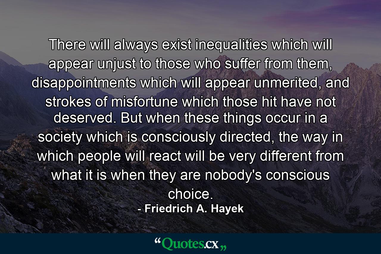 There will always exist inequalities which will appear unjust to those who suffer from them, disappointments which will appear unmerited, and strokes of misfortune which those hit have not deserved. But when these things occur in a society which is consciously directed, the way in which people will react will be very different from what it is when they are nobody's conscious choice. - Quote by Friedrich A. Hayek