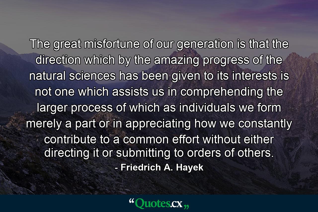 The great misfortune of our generation is that the direction which by the amazing progress of the natural sciences has been given to its interests is not one which assists us in comprehending the larger process of which as individuals we form merely a part or in appreciating how we constantly contribute to a common effort without either directing it or submitting to orders of others. - Quote by Friedrich A. Hayek