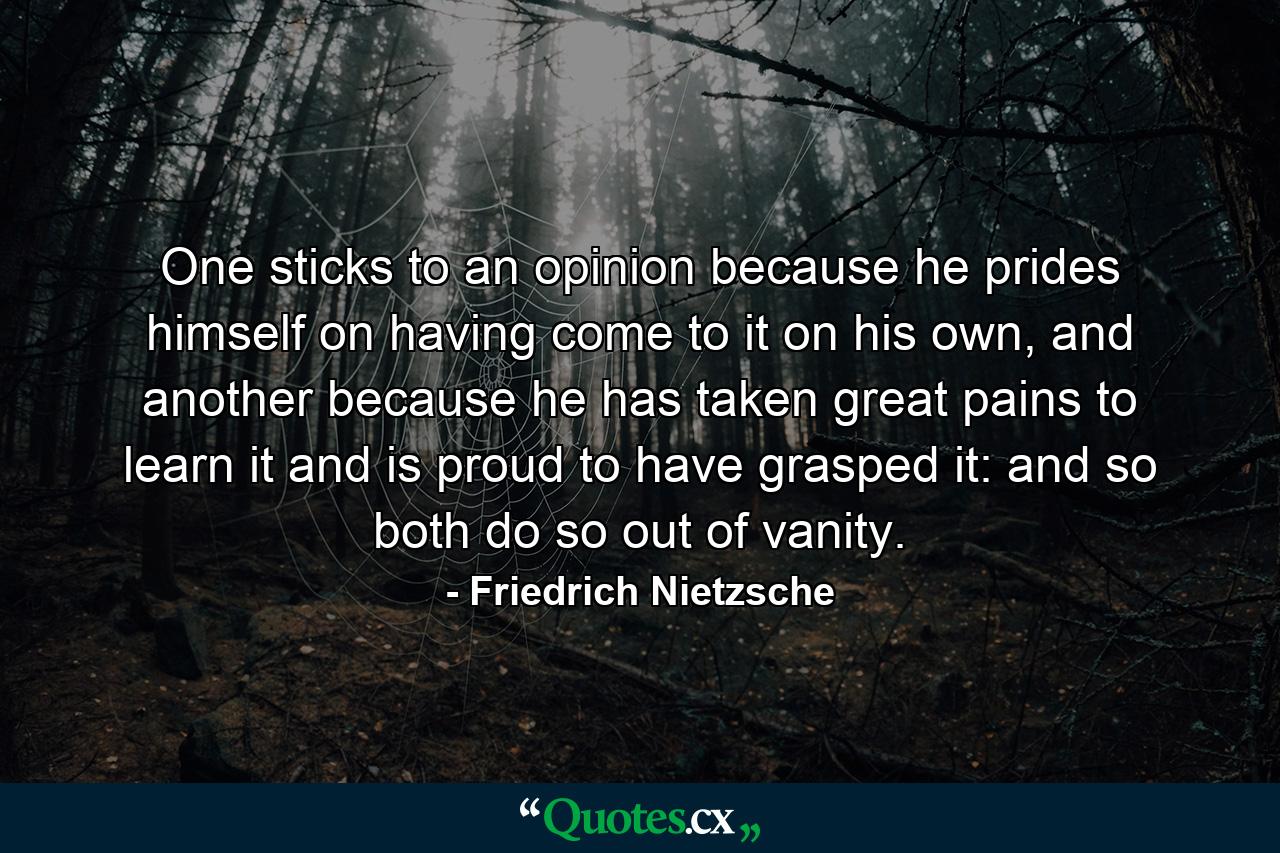 One sticks to an opinion because he prides himself on having come to it on his own, and another because he has taken great pains to learn it and is proud to have grasped it: and so both do so out of vanity. - Quote by Friedrich Nietzsche