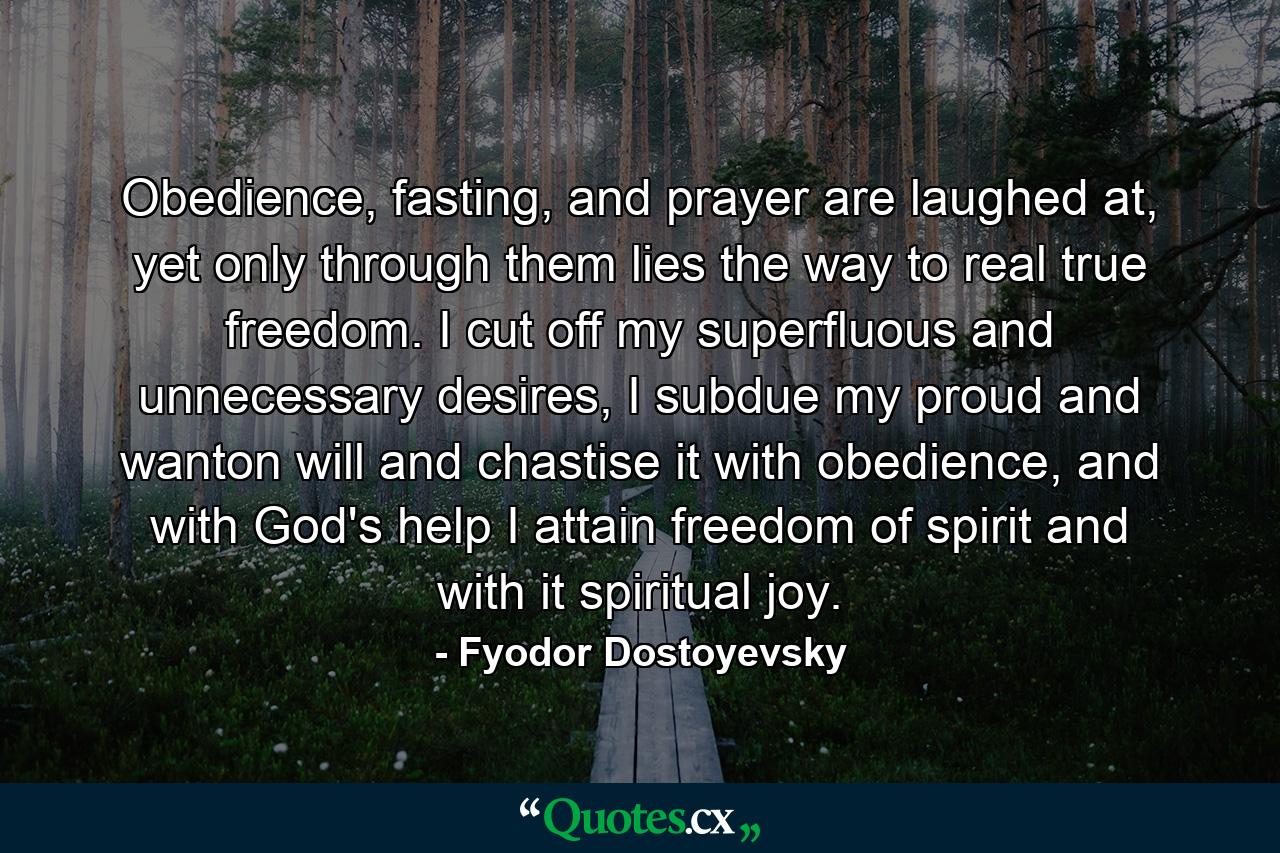 Obedience, fasting, and prayer are laughed at, yet only through them lies the way to real true freedom. I cut off my superfluous and unnecessary desires, I subdue my proud and wanton will and chastise it with obedience, and with God's help I attain freedom of spirit and with it spiritual joy. - Quote by Fyodor Dostoyevsky