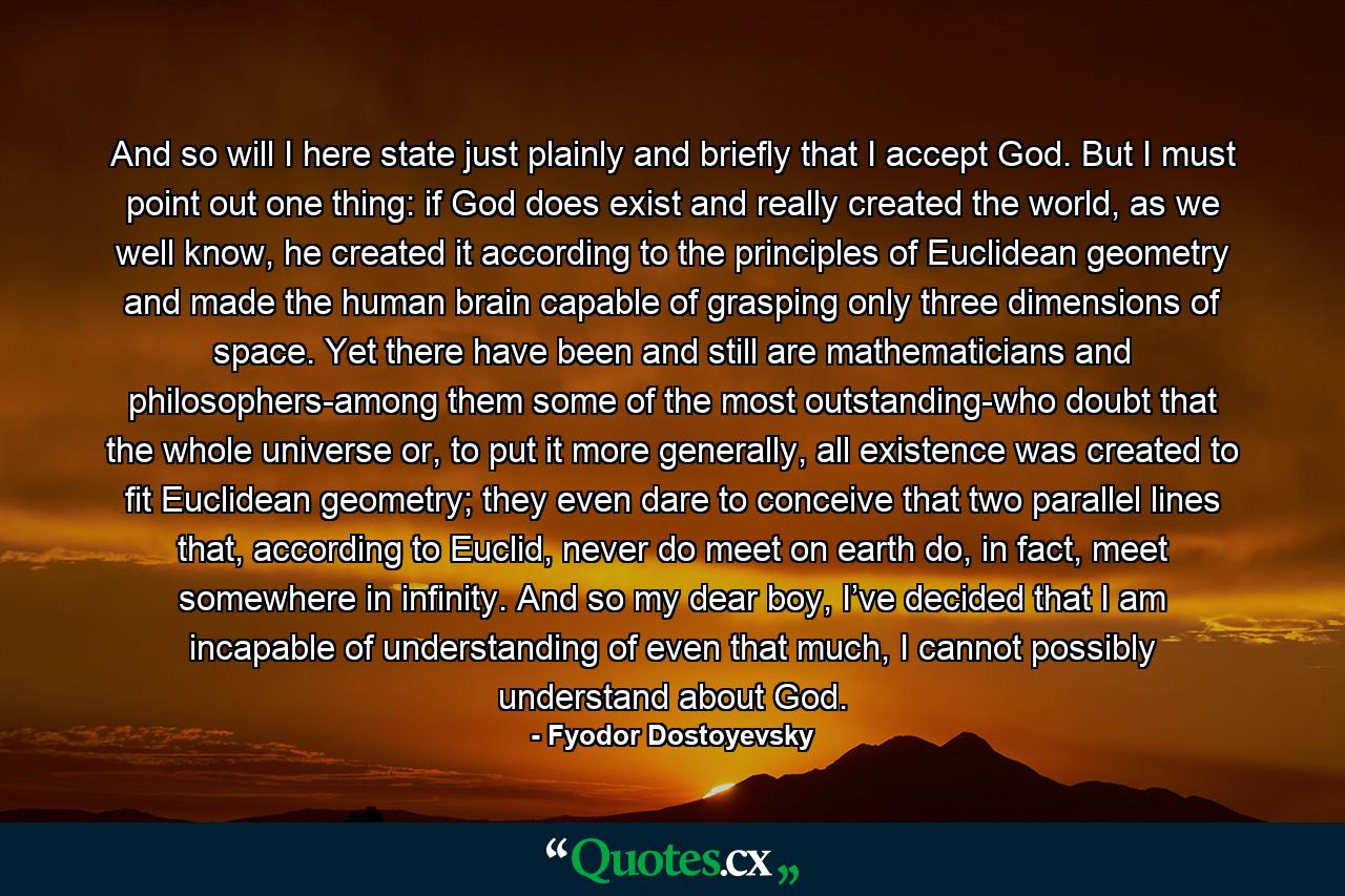 And so will I here state just plainly and briefly that I accept God. But I must point out one thing: if God does exist and really created the world, as we well know, he created it according to the principles of Euclidean geometry and made the human brain capable of grasping only three dimensions of space. Yet there have been and still are mathematicians and philosophers-among them some of the most outstanding-who doubt that the whole universe or, to put it more generally, all existence was created to fit Euclidean geometry; they even dare to conceive that two parallel lines that, according to Euclid, never do meet on earth do, in fact, meet somewhere in infinity. And so my dear boy, I’ve decided that I am incapable of understanding of even that much, I cannot possibly understand about God. - Quote by Fyodor Dostoyevsky