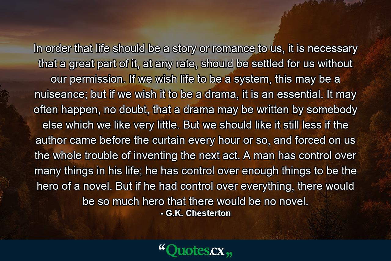 In order that life should be a story or romance to us, it is necessary that a great part of it, at any rate, should be settled for us without our permission. If we wish life to be a system, this may be a nuiseance; but if we wish it to be a drama, it is an essential. It may often happen, no doubt, that a drama may be written by somebody else which we like very little. But we should like it still less if the author came before the curtain every hour or so, and forced on us the whole trouble of inventing the next act. A man has control over many things in his life; he has control over enough things to be the hero of a novel. But if he had control over everything, there would be so much hero that there would be no novel. - Quote by G.K. Chesterton