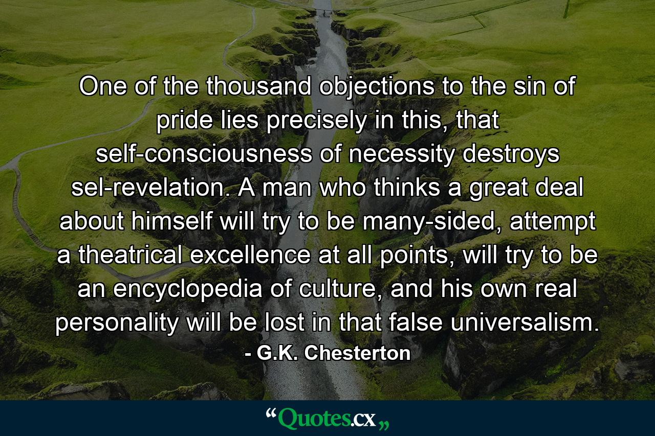 One of the thousand objections to the sin of pride lies precisely in this, that self-consciousness of necessity destroys sel-revelation. A man who thinks a great deal about himself will try to be many-sided, attempt a theatrical excellence at all points, will try to be an encyclopedia of culture, and his own real personality will be lost in that false universalism. - Quote by G.K. Chesterton