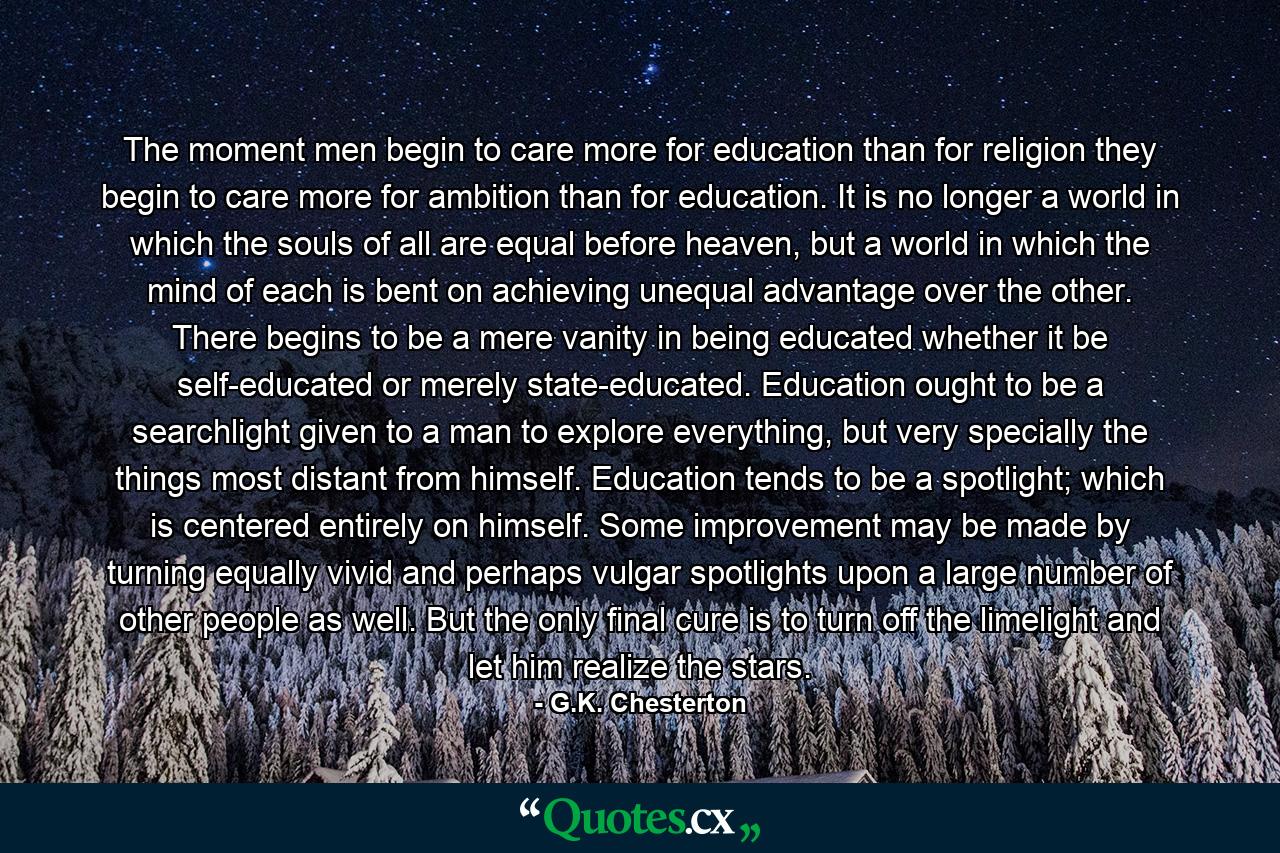 The moment men begin to care more for education than for religion they begin to care more for ambition than for education. It is no longer a world in which the souls of all are equal before heaven, but a world in which the mind of each is bent on achieving unequal advantage over the other. There begins to be a mere vanity in being educated whether it be self-educated or merely state-educated. Education ought to be a searchlight given to a man to explore everything, but very specially the things most distant from himself. Education tends to be a spotlight; which is centered entirely on himself. Some improvement may be made by turning equally vivid and perhaps vulgar spotlights upon a large number of other people as well. But the only final cure is to turn off the limelight and let him realize the stars. - Quote by G.K. Chesterton