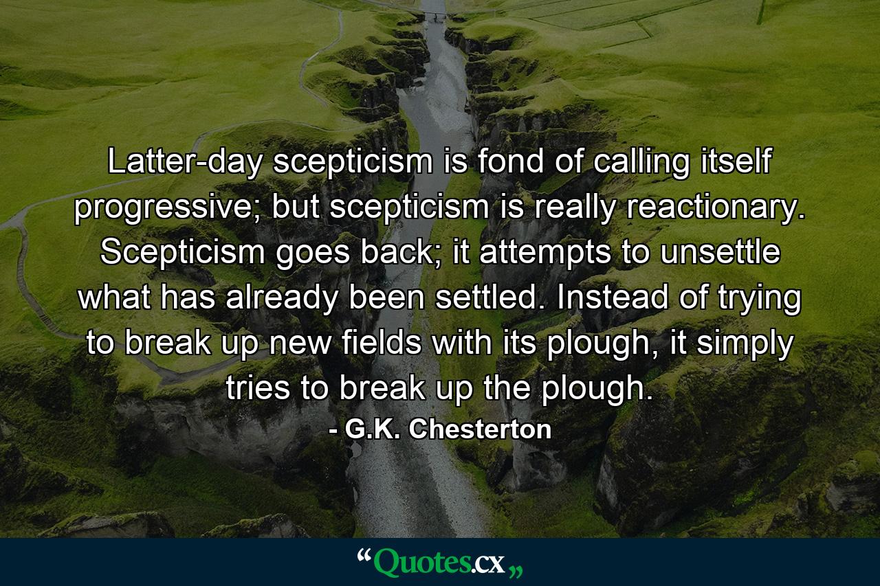 Latter-day scepticism is fond of calling itself progressive; but scepticism is really reactionary. Scepticism goes back; it attempts to unsettle what has already been settled. Instead of trying to break up new fields with its plough, it simply tries to break up the plough. - Quote by G.K. Chesterton