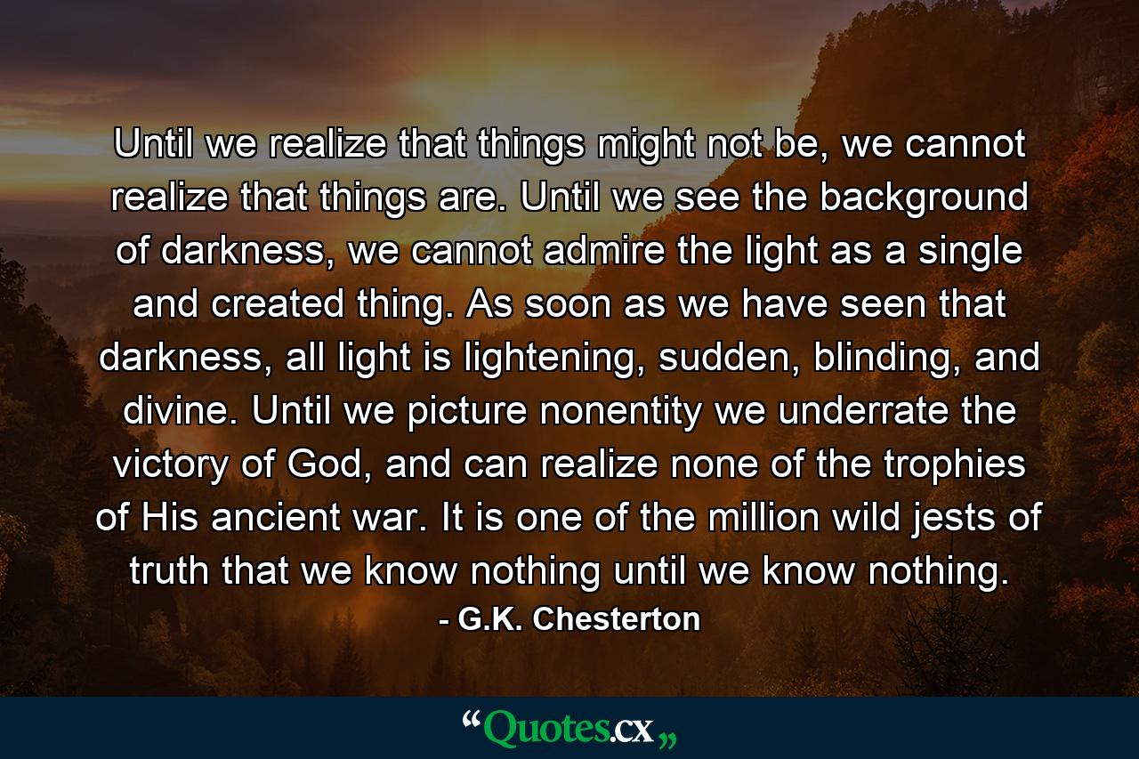 Until we realize that things might not be, we cannot realize that things are. Until we see the background of darkness, we cannot admire the light as a single and created thing. As soon as we have seen that darkness, all light is lightening, sudden, blinding, and divine. Until we picture nonentity we underrate the victory of God, and can realize none of the trophies of His ancient war. It is one of the million wild jests of truth that we know nothing until we know nothing. - Quote by G.K. Chesterton