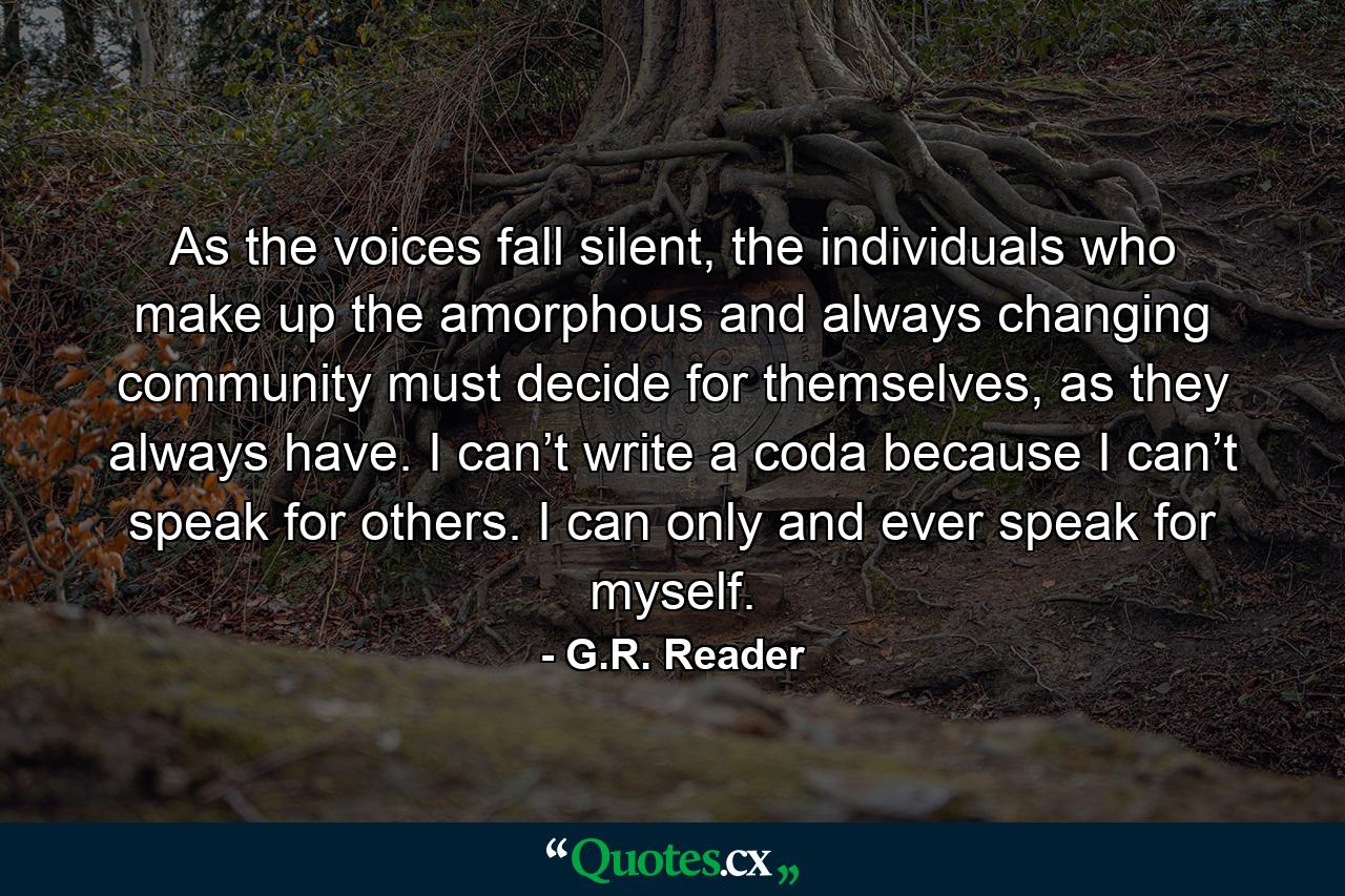 As the voices fall silent, the individuals who make up the amorphous and always changing community must decide for themselves, as they always have. I can’t write a coda because I can’t speak for others. I can only and ever speak for myself. - Quote by G.R. Reader