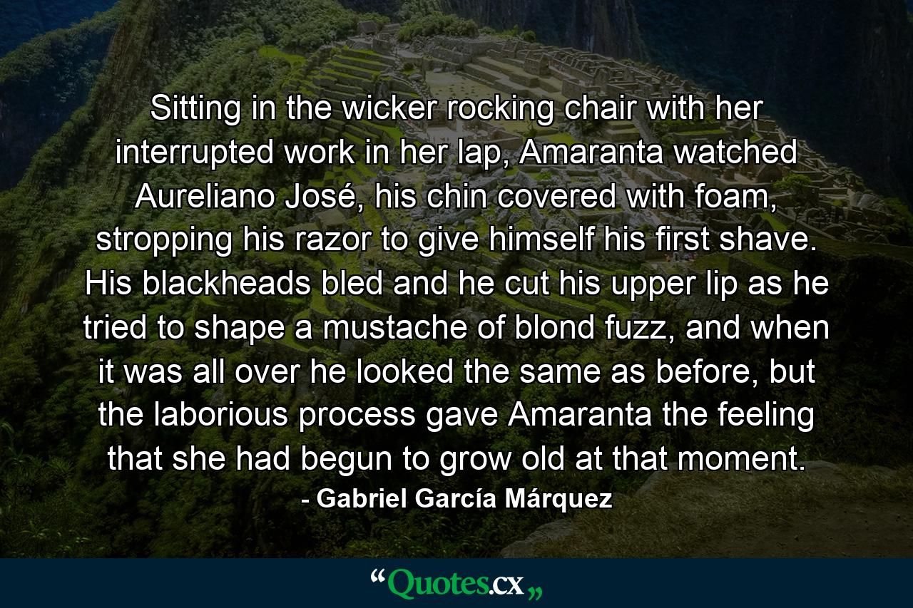 Sitting in the wicker rocking chair with her interrupted work in her lap, Amaranta watched Aureliano José, his chin covered with foam, stropping his razor to give himself his first shave. His blackheads bled and he cut his upper lip as he tried to shape a mustache of blond fuzz, and when it was all over he looked the same as before, but the laborious process gave Amaranta the feeling that she had begun to grow old at that moment. - Quote by Gabriel García Márquez