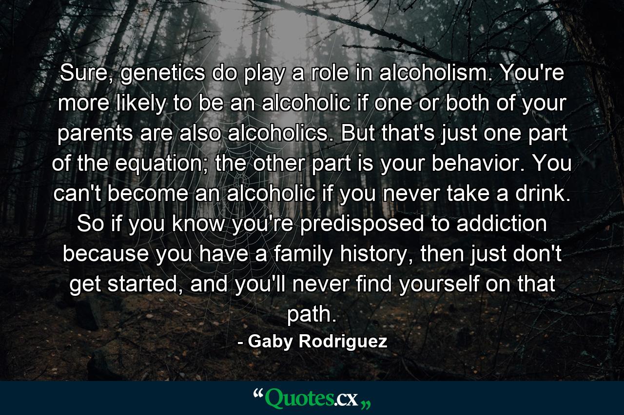 Sure, genetics do play a role in alcoholism. You're more likely to be an alcoholic if one or both of your parents are also alcoholics. But that's just one part of the equation; the other part is your behavior. You can't become an alcoholic if you never take a drink. So if you know you're predisposed to addiction because you have a family history, then just don't get started, and you'll never find yourself on that path. - Quote by Gaby Rodriguez