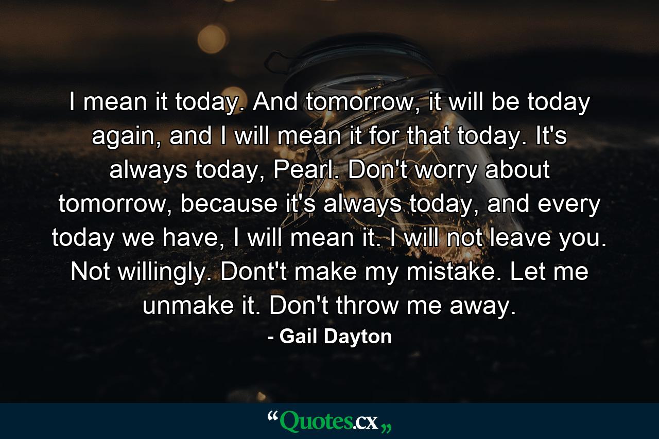 I mean it today. And tomorrow, it will be today again, and I will mean it for that today. It's always today, Pearl. Don't worry about tomorrow, because it's always today, and every today we have, I will mean it. I will not leave you. Not willingly. Dont't make my mistake. Let me unmake it. Don't throw me away. - Quote by Gail Dayton