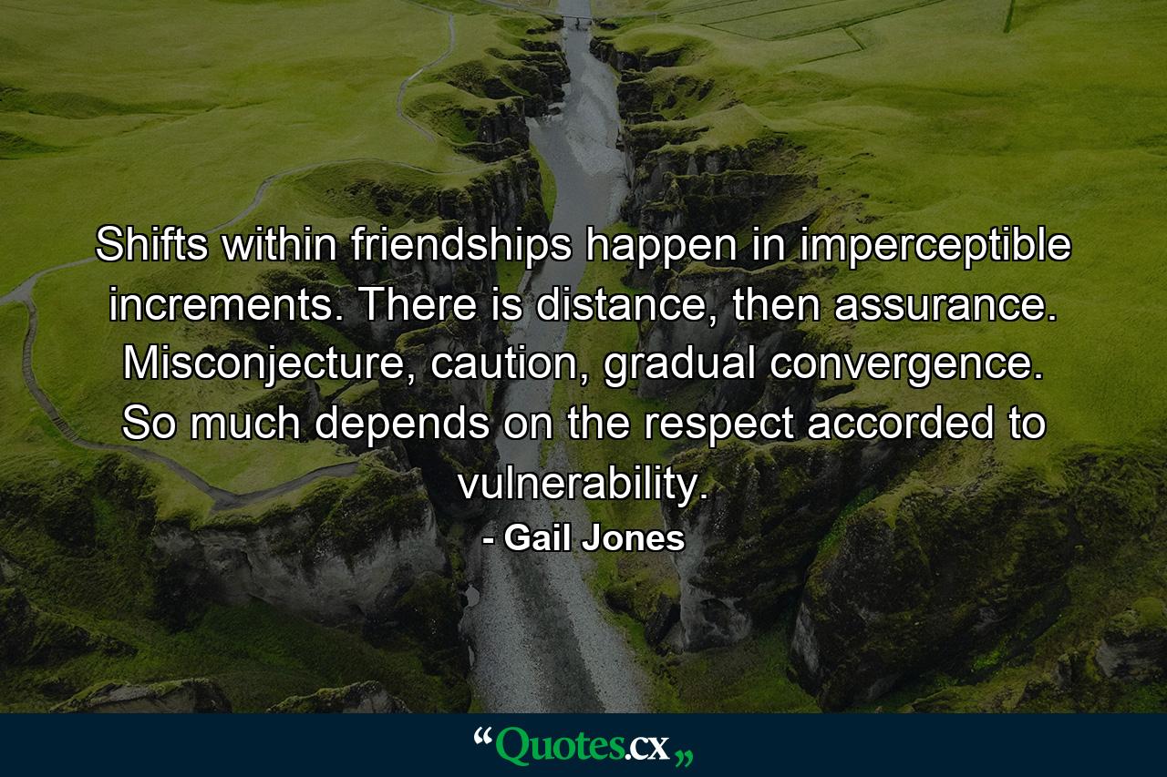 Shifts within friendships happen in imperceptible increments. There is distance, then assurance. Misconjecture, caution, gradual convergence. So much depends on the respect accorded to vulnerability. - Quote by Gail Jones