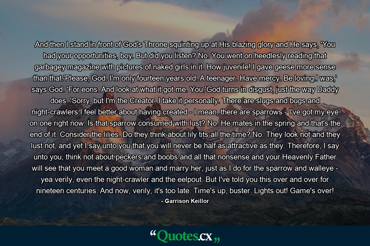 And then I stand in front of God's Throne squinting up at His blazing glory and He says, 'You had your opportunities, boy. But did you listen? No. You went on heedlesly reading that garbagey magazine with pictures of naked girls in it. How juvenile! I gave geese more sense than that.'Please, God. I'm only fourteen years old. A teenager. Have mercy. Be loving.I was,' says God. 'For eons. And look at what it got me. You.'God turns in disgust, just the way Daddy does. 'Sorry, but I'm the Creator. I take it personally. There are slugs and bugs and night-crawlers I feel better about having created - I mean, there are sparrows - I've got my eye on one right now. Is that sparrow consumed with lust? No. He mates in the spring and that's the end of it. Consider the lilies. Do they think about lily tits all the time? No. They look not and they lust not, and yet I say unto you that you will never be half as attractive as they. Therefore, I say unto you, think not about peckers and boobs and all that nonsense and your Heavenly Father will see that you meet a good woman and marry her, just as I do for the sparrow and walleye - yea verily, even the night-crawler and the eelpout. But I've told you this over and over for nineteen centuries. And now, verily, it's too late. Time's up, buster. Lights out! Game's over! - Quote by Garrison Keillor
