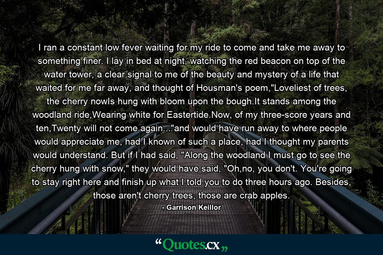 I ran a constant low fever waiting for my ride to come and take me away to something finer. I lay in bed at night, watching the red beacon on top of the water tower, a clear signal to me of the beauty and mystery of a life that waited for me far away, and thought of Housman's poem,