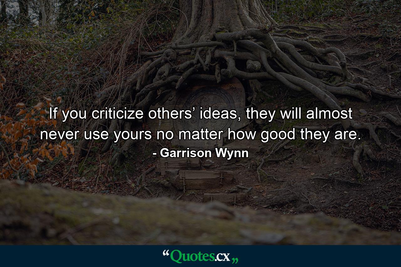 If you criticize others’ ideas, they will almost never use yours no matter how good they are. - Quote by Garrison Wynn