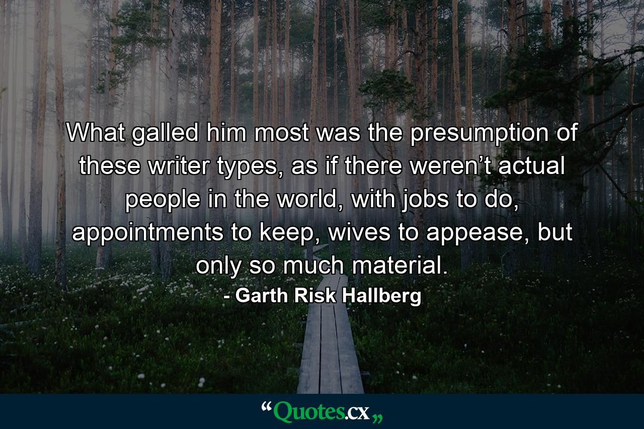 What galled him most was the presumption of these writer types, as if there weren’t actual people in the world, with jobs to do, appointments to keep, wives to appease, but only so much material. - Quote by Garth Risk Hallberg