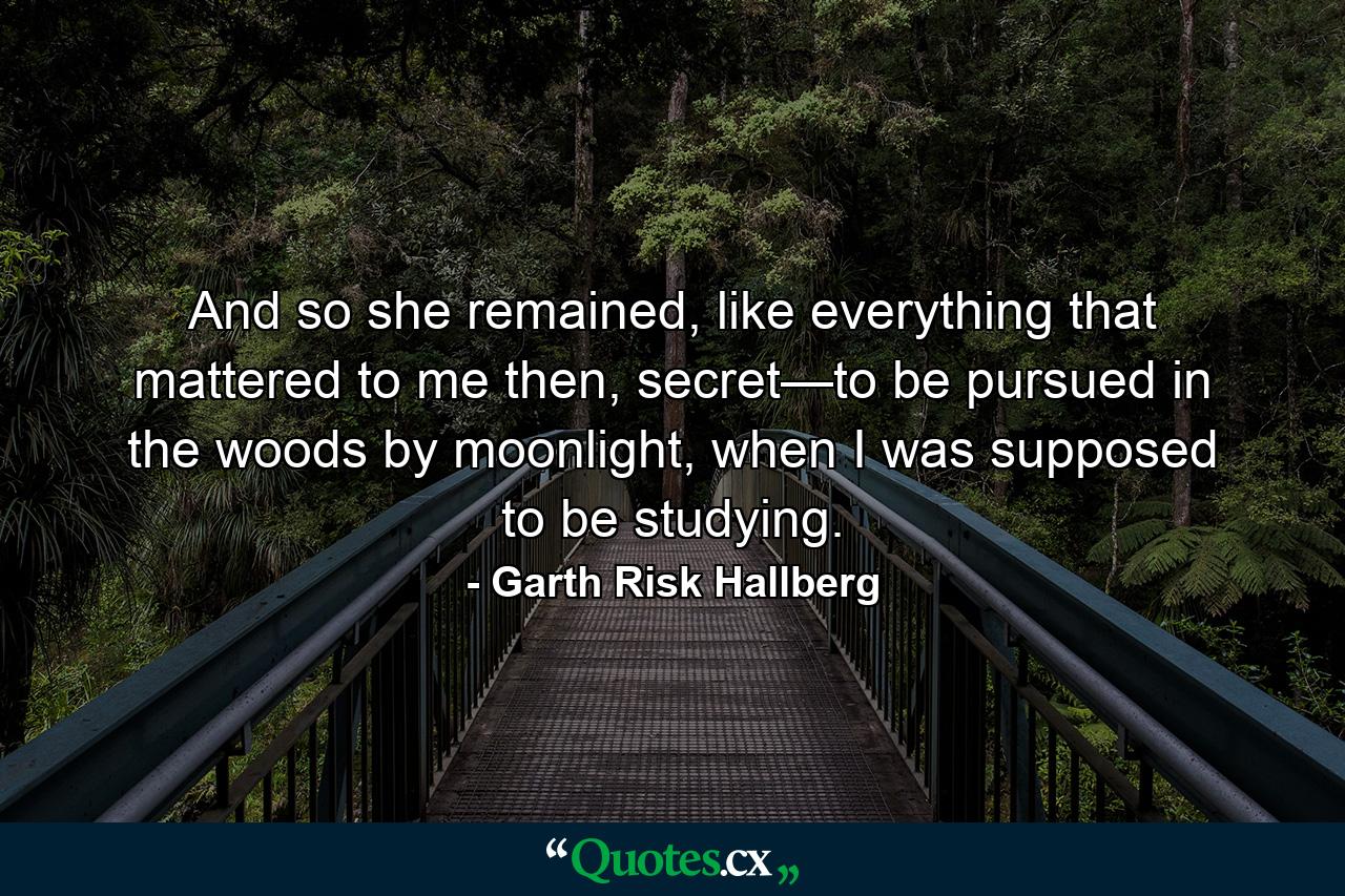 And so she remained, like everything that mattered to me then, secret—to be pursued in the woods by moonlight, when I was supposed to be studying. - Quote by Garth Risk Hallberg