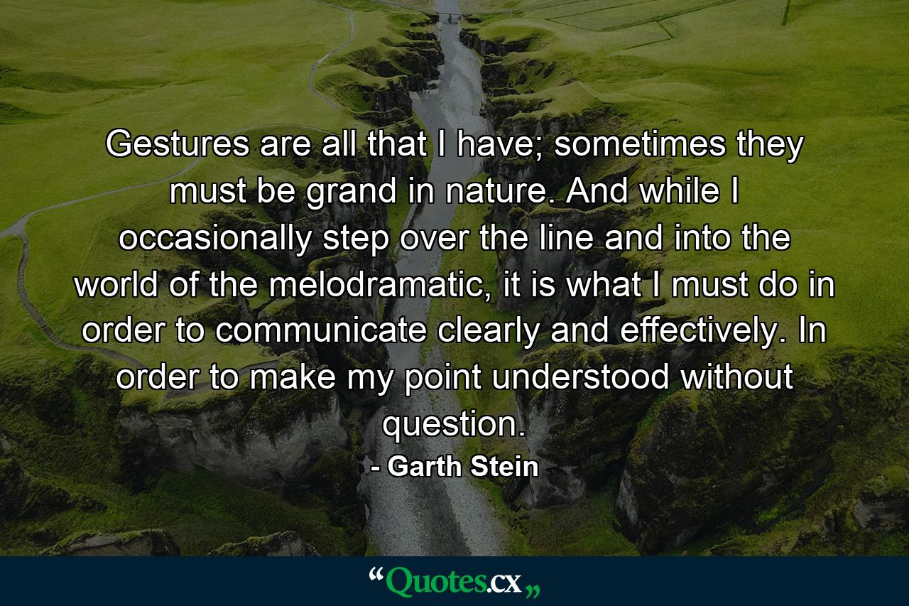 Gestures are all that I have; sometimes they must be grand in nature. And while I occasionally step over the line and into the world of the melodramatic, it is what I must do in order to communicate clearly and effectively. In order to make my point understood without question. - Quote by Garth Stein