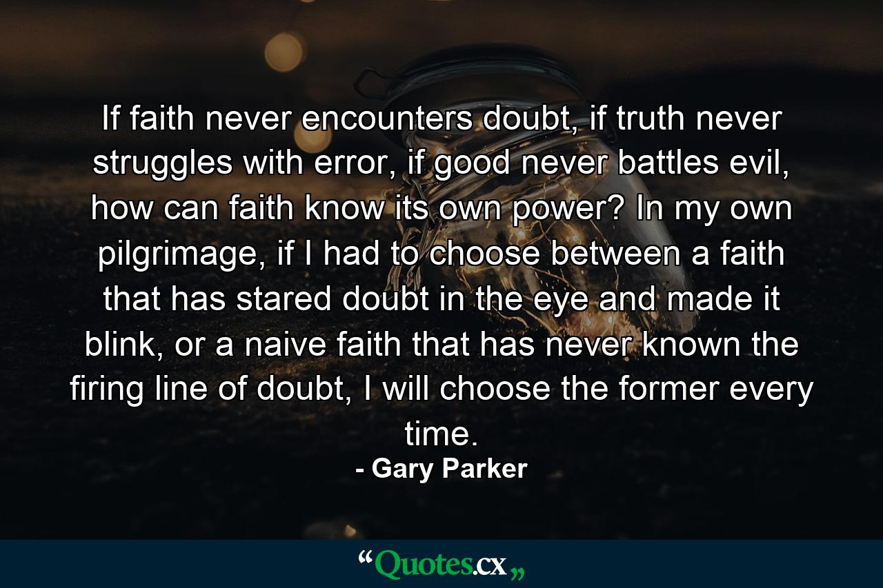 If faith never encounters doubt, if truth never struggles with error, if good never battles evil, how can faith know its own power? In my own pilgrimage, if I had to choose between a faith that has stared doubt in the eye and made it blink, or a naive faith that has never known the firing line of doubt, I will choose the former every time. - Quote by Gary Parker