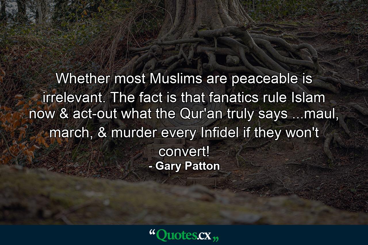 Whether most Muslims are peaceable is irrelevant. The fact is that fanatics rule Islam now & act-out what the Qur'an truly says ...maul, march, & murder every Infidel if they won't convert! - Quote by Gary Patton