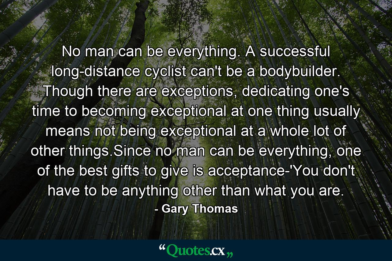 No man can be everything. A successful long-distance cyclist can't be a bodybuilder. Though there are exceptions, dedicating one's time to becoming exceptional at one thing usually means not being exceptional at a whole lot of other things.Since no man can be everything, one of the best gifts to give is acceptance-'You don't have to be anything other than what you are. - Quote by Gary Thomas