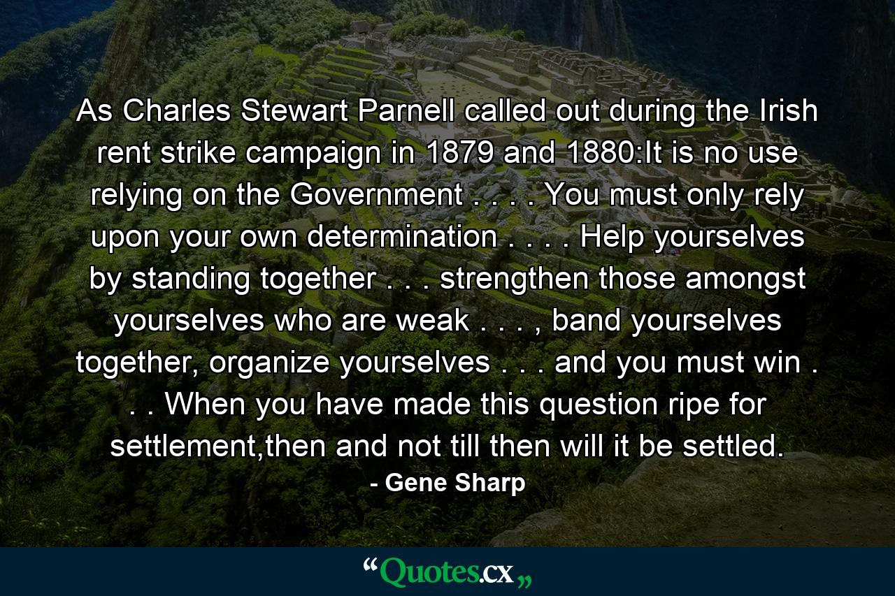 As Charles Stewart Parnell called out during the Irish rent strike campaign in 1879 and 1880:It is no use relying on the Government . . . . You must only rely upon your own determination . . . . Help yourselves by standing together . . . strengthen those amongst yourselves who are weak . . . , band yourselves together, organize yourselves . . . and you must win . . . When you have made this question ripe for settlement,then and not till then will it be settled. - Quote by Gene Sharp