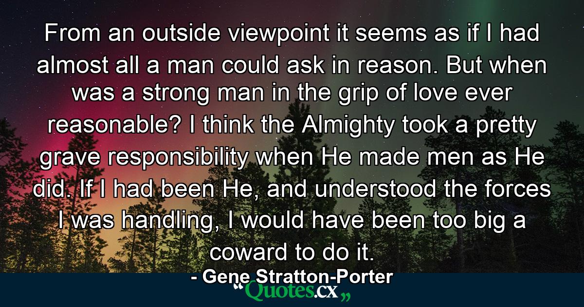 From an outside viewpoint it seems as if I had almost all a man could ask in reason. But when was a strong man in the grip of love ever reasonable? I think the Almighty took a pretty grave responsibility when He made men as He did. If I had been He, and understood the forces I was handling, I would have been too big a coward to do it. - Quote by Gene Stratton-Porter