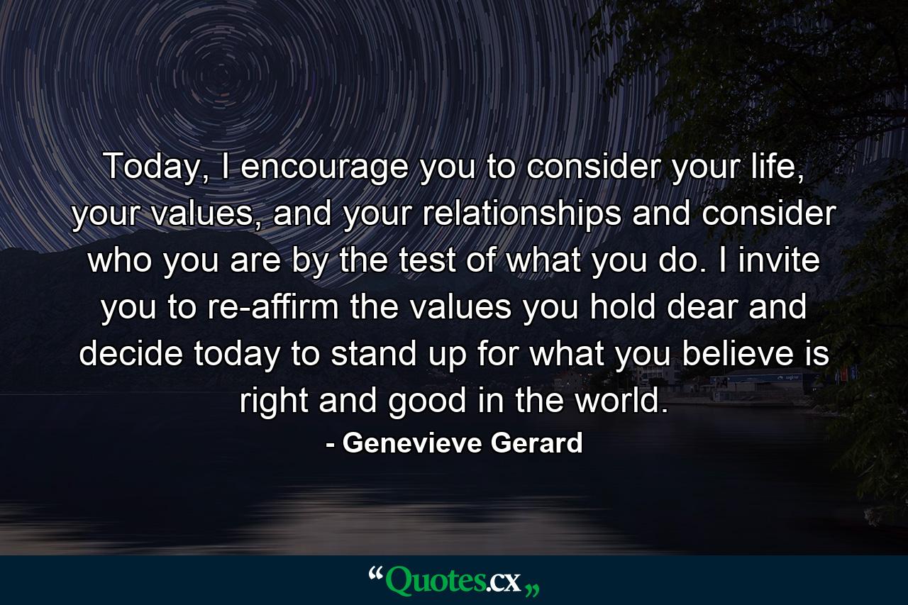 Today, I encourage you to consider your life, your values, and your relationships and consider who you are by the test of what you do. I invite you to re-affirm the values you hold dear and decide today to stand up for what you believe is right and good in the world. - Quote by Genevieve Gerard