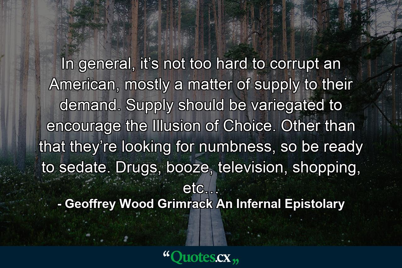 In general, it’s not too hard to corrupt an American, mostly a matter of supply to their demand. Supply should be variegated to encourage the Illusion of Choice. Other than that they’re looking for numbness, so be ready to sedate. Drugs, booze, television, shopping, etc… - Quote by Geoffrey Wood Grimrack An Infernal Epistolary