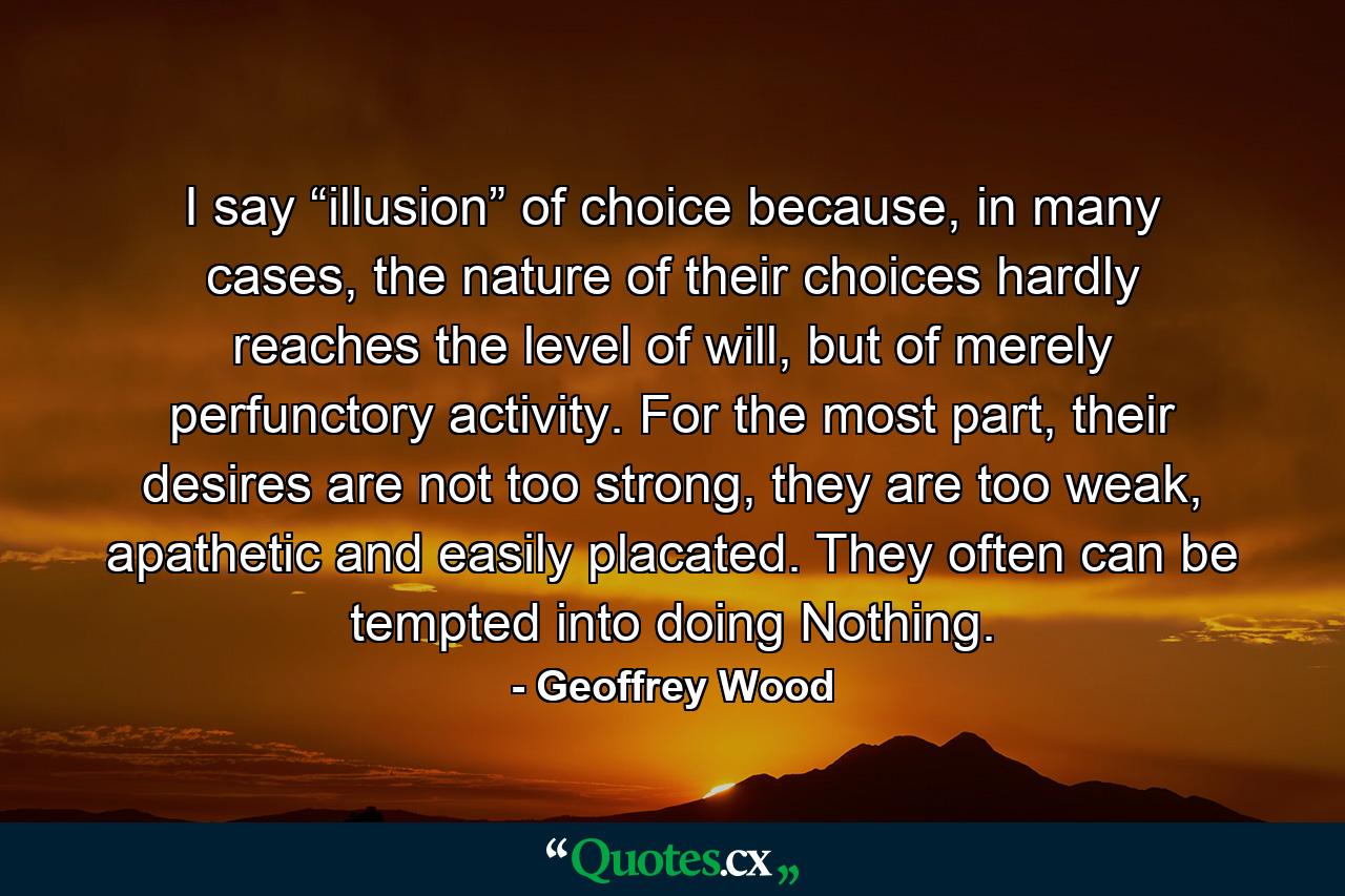 I say “illusion” of choice because, in many cases, the nature of their choices hardly reaches the level of will, but of merely perfunctory activity. For the most part, their desires are not too strong, they are too weak, apathetic and easily placated. They often can be tempted into doing Nothing. - Quote by Geoffrey Wood