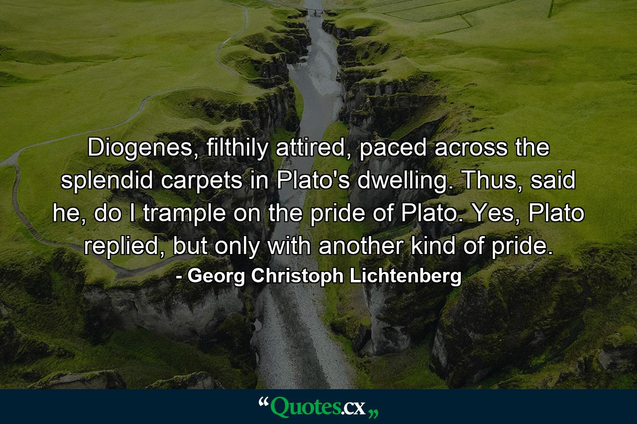 Diogenes, filthily attired, paced across the splendid carpets in Plato's dwelling. Thus, said he, do I trample on the pride of Plato. Yes, Plato replied, but only with another kind of pride. - Quote by Georg Christoph Lichtenberg