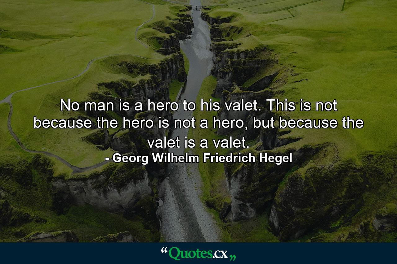 No man is a hero to his valet. This is not because the hero is not a hero, but because the valet is a valet. - Quote by Georg Wilhelm Friedrich Hegel