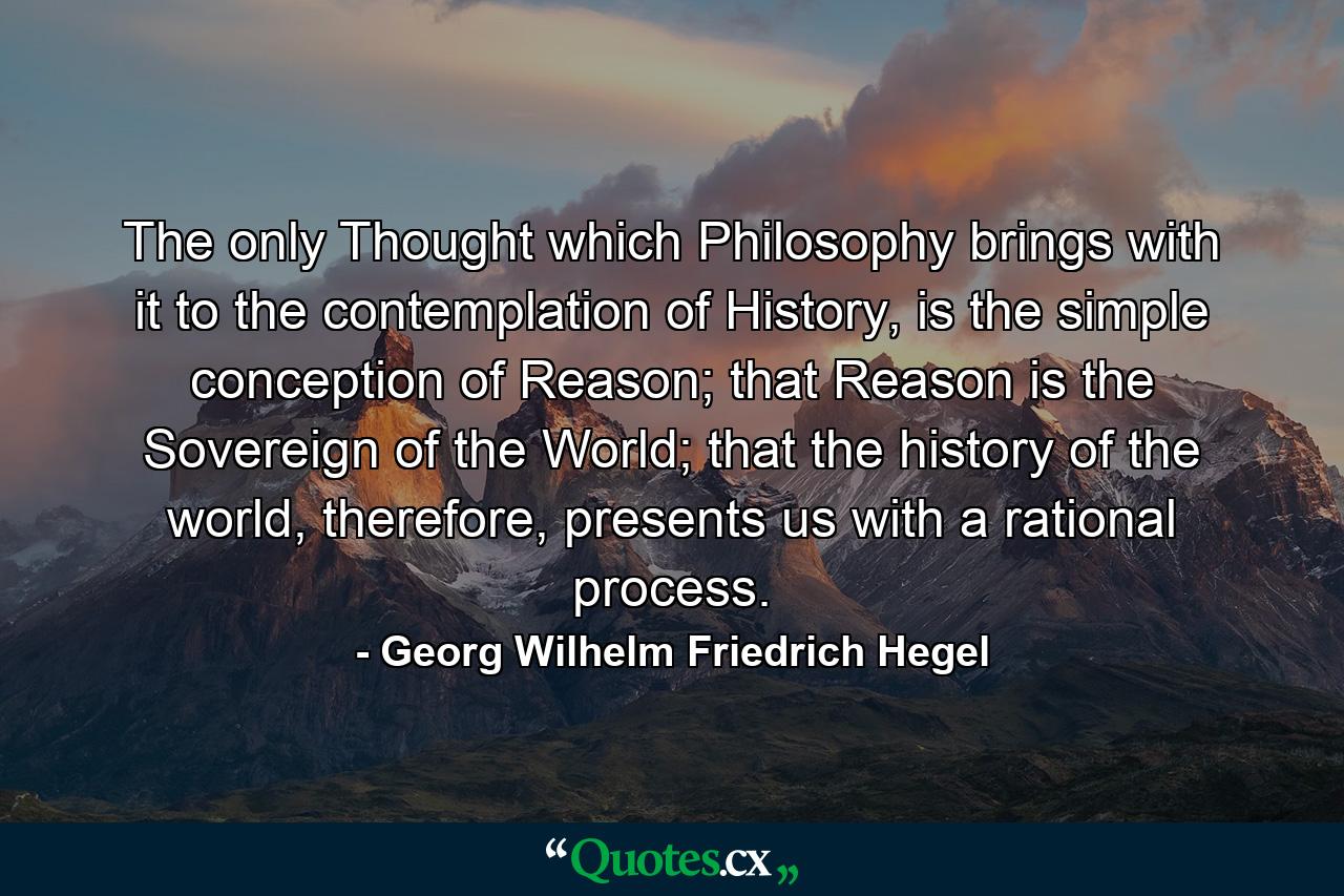 The only Thought which Philosophy brings with it to the contemplation of History, is the simple conception of Reason; that Reason is the Sovereign of the World; that the history of the world, therefore, presents us with a rational process. - Quote by Georg Wilhelm Friedrich Hegel