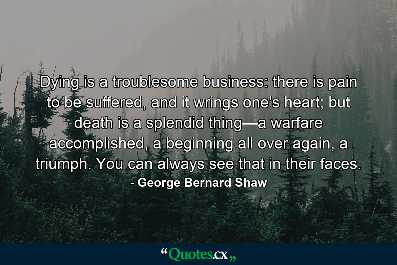 Dying is a troublesome business: there is pain to be suffered, and it wrings one's heart; but death is a splendid thing—a warfare accomplished, a beginning all over again, a triumph. You can always see that in their faces. - Quote by George Bernard Shaw