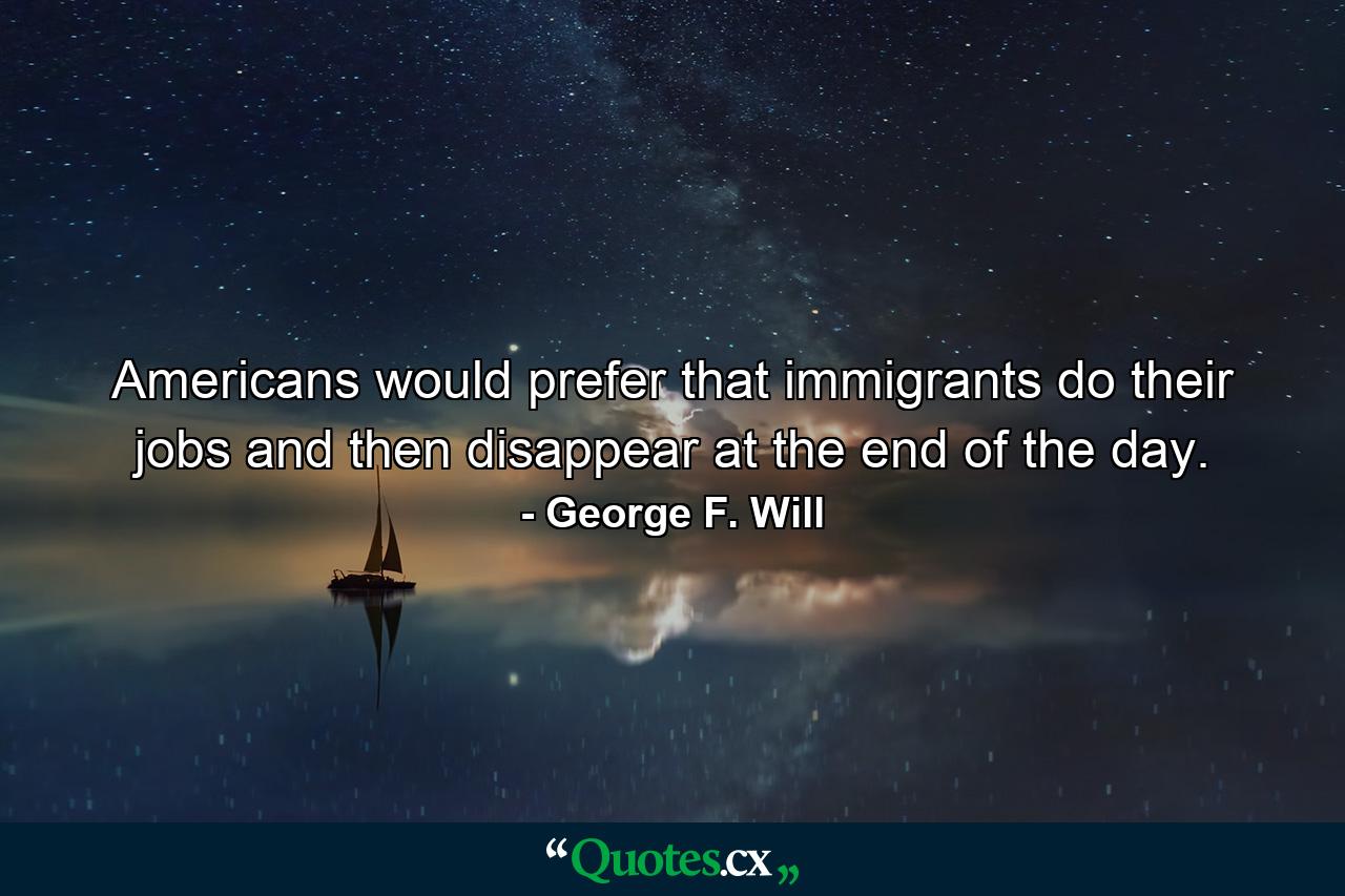 Americans would prefer that immigrants do their jobs and then disappear at the end of the day. - Quote by George F. Will