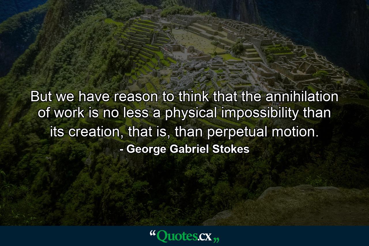 But we have reason to think that the annihilation of work is no less a physical impossibility than its creation, that is, than perpetual motion. - Quote by George Gabriel Stokes