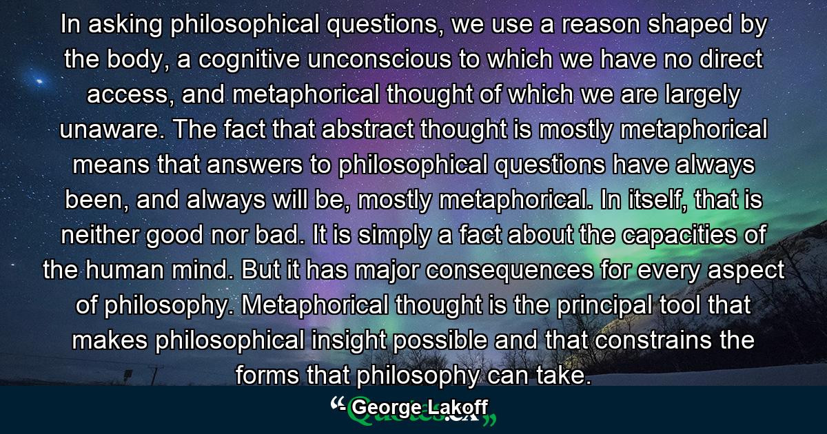 In asking philosophical questions, we use a reason shaped by the body, a cognitive unconscious to which we have no direct access, and metaphorical thought of which we are largely unaware. The fact that abstract thought is mostly metaphorical means that answers to philosophical questions have always been, and always will be, mostly metaphorical. In itself, that is neither good nor bad. It is simply a fact about the capacities of the human mind. But it has major consequences for every aspect of philosophy. Metaphorical thought is the principal tool that makes philosophical insight possible and that constrains the forms that philosophy can take. - Quote by George Lakoff