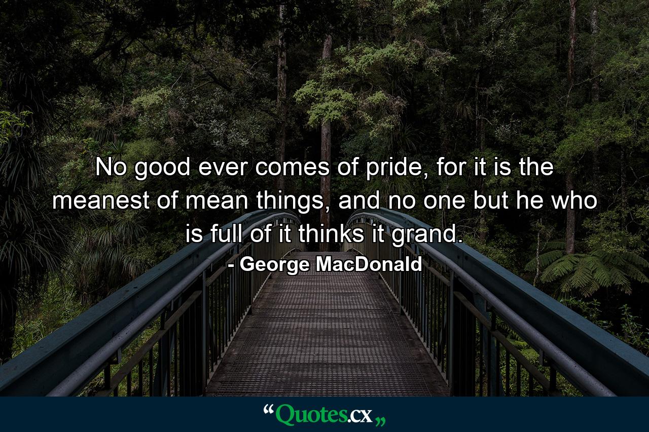 No good ever comes of pride, for it is the meanest of mean things, and no one but he who is full of it thinks it grand. - Quote by George MacDonald