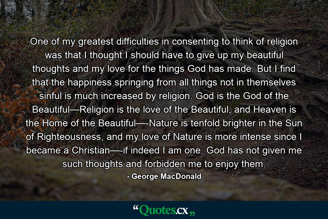 One of my greatest difficulties in consenting to think of religion was that I thought I should have to give up my beautiful thoughts and my love for the things God has made. But I find that the happiness springing from all things not in themselves sinful is much increased by religion. God is the God of the Beautiful—Religion is the love of the Beautiful, and Heaven is the Home of the Beautiful—-Nature is tenfold brighter in the Sun of Righteousness, and my love of Nature is more intense since I became a Christian—-if indeed I am one. God has not given me such thoughts and forbidden me to enjoy them. - Quote by George MacDonald