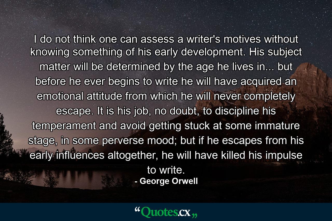 I do not think one can assess a writer's motives without knowing something of his early development. His subject matter will be determined by the age he lives in... but before he ever begins to write he will have acquired an emotional attitude from which he will never completely escape. It is his job, no doubt, to discipline his temperament and avoid getting stuck at some immature stage, in some perverse mood; but if he escapes from his early influences altogether, he will have killed his impulse to write. - Quote by George Orwell